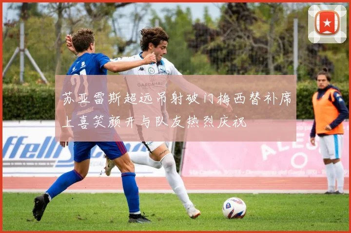 苏亚雷斯超远吊射破门梅西替补席上喜笑颜开与队友热烈庆祝