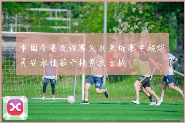 中国香港友谊赛失利柬埔寨中超球员安永佳茹子楠首发出战
