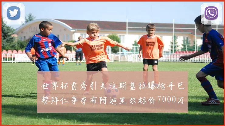 世界杯首秀引关注斯基拉曝枪手巴黎拜仁争夺布阿迪里尔标价7000万欧元