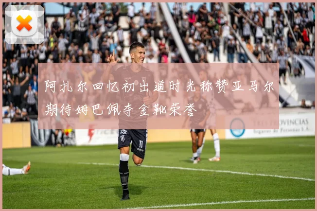 阿扎尔回忆初出道时光称赞亚马尔期待姆巴佩夺金靴荣誉
