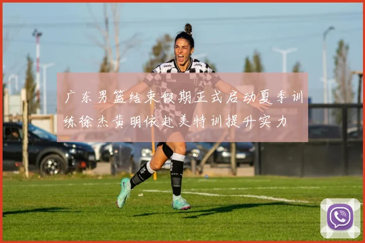 广东男篮结束假期正式启动夏季训练徐杰黄明依赴美特训提升实力