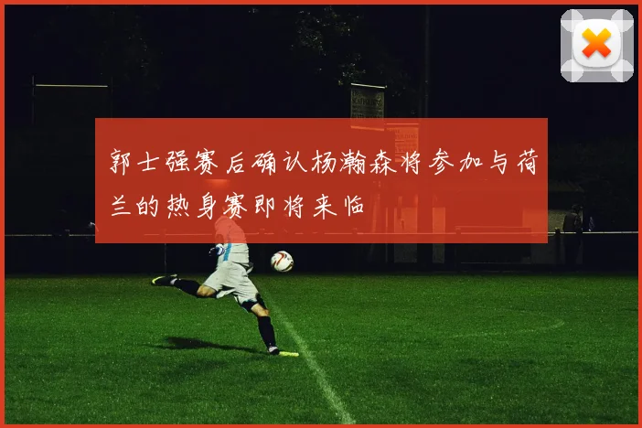 郭士强赛后确认杨瀚森将参加与荷兰的热身赛即将来临