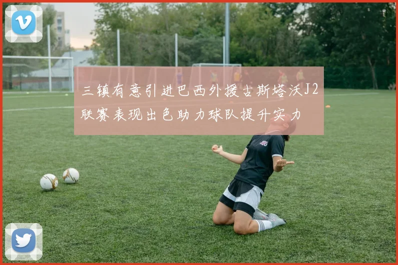 三镇有意引进巴西外援古斯塔沃J2联赛表现出色助力球队提升实力