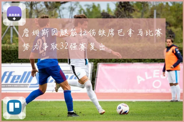 詹姆斯因腿筋拉伤缺席巴拿马比赛努力争取32强赛复出
