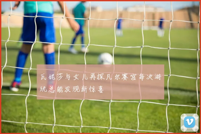 瓦妮莎与女儿再探凡尔赛宫每次游玩总能发现新惊喜