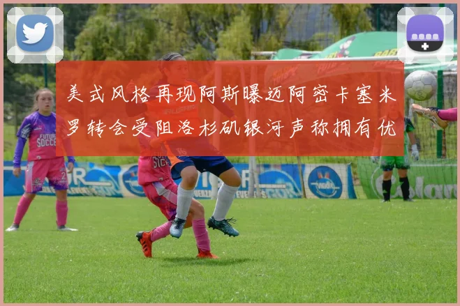 美式风格再现阿斯曝迈阿密卡塞米罗转会受阻洛杉矶银河声称拥有优先签约权