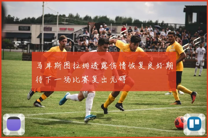 马库斯图拉姆透露伤情恢复良好期待下一场比赛复出无碍