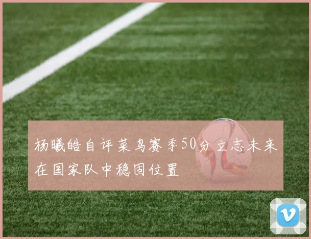 杨曦皓自评菜鸟赛季50分立志未来在国家队中稳固位置