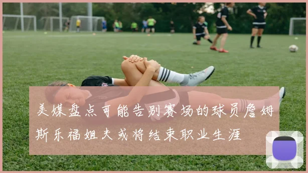 美媒盘点可能告别赛场的球员詹姆斯乐福姐夫或将结束职业生涯