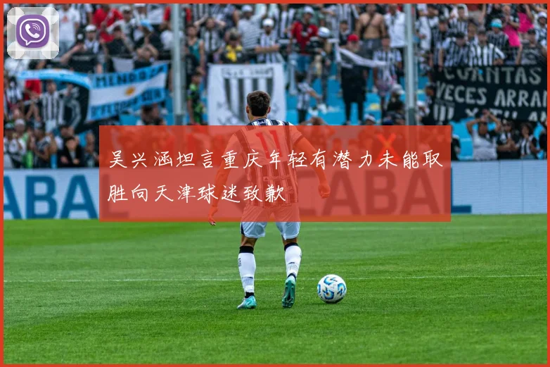 吴兴涵坦言重庆年轻有潜力未能取胜向天津球迷致歉