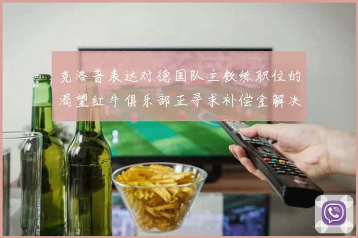 克洛普表达对德国队主教练职位的渴望红牛俱乐部正寻求补偿金解决方案