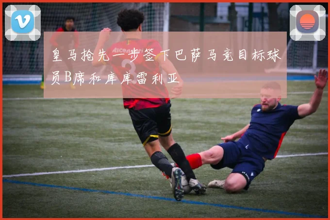 皇马抢先一步签下巴萨马竞目标球员B席和库库雷利亚