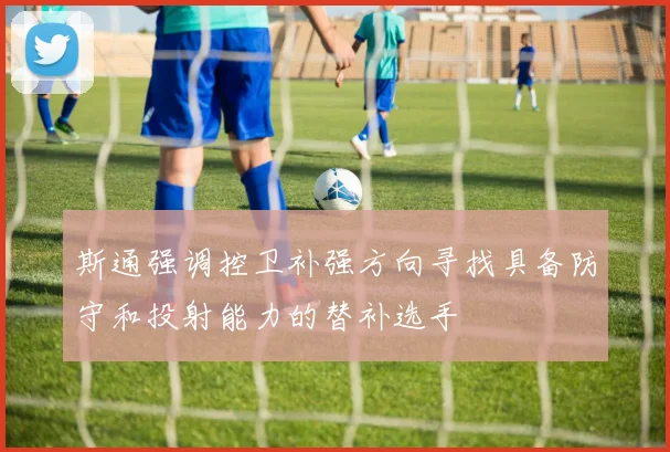 斯通强调控卫补强方向寻找具备防守和投射能力的替补选手