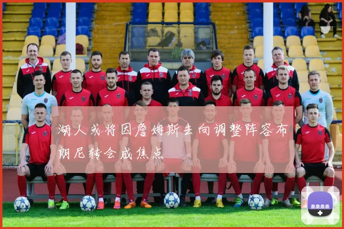 湖人或将因詹姆斯去向调整阵容布朗尼转会成焦点