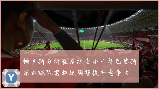 帕金斯分析猛龙组合小卡与巴恩斯东部球队需积极调整提升竞争力