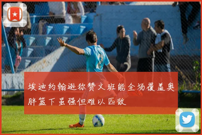埃迪约翰逊称赞文班能全场覆盖奥胖篮下虽强但难以匹敌
