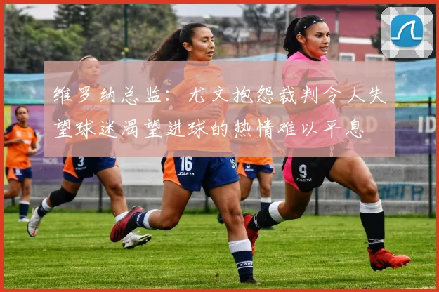 维罗纳总监：尤文抱怨裁判令人失望球迷渴望进球的热情难以平息